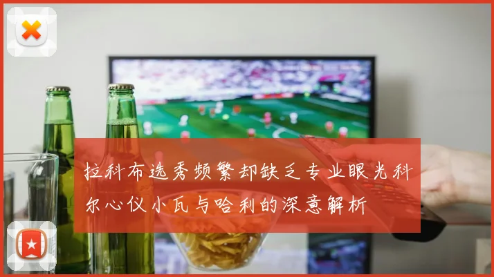 拉科布选秀频繁却缺乏专业眼光科尔心仪小瓦与哈利的深意解析
