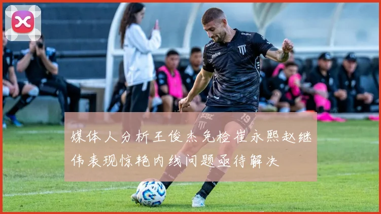 媒体人分析王俊杰免检崔永熙赵继伟表现惊艳内线问题亟待解决
