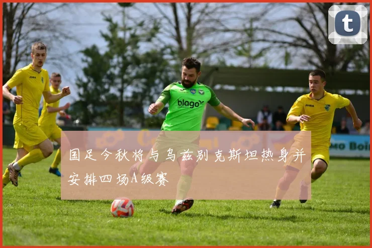 国足今秋将与乌兹别克斯坦热身并安排四场A级赛