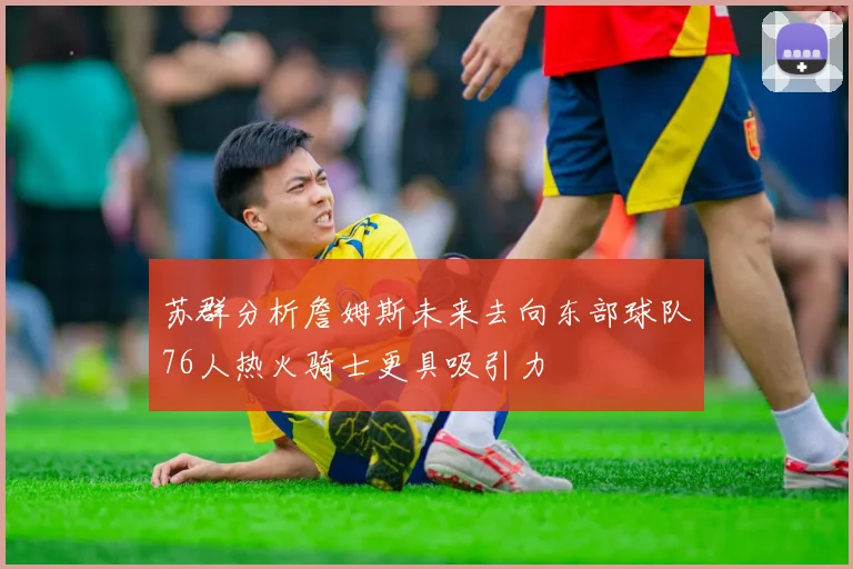 苏群分析詹姆斯未来去向东部球队76人热火骑士更具吸引力
