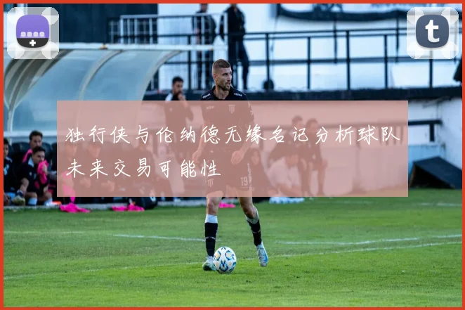 独行侠与伦纳德无缘名记分析球队未来交易可能性
