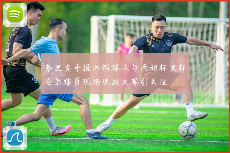 弗里克手握加维球衣与西超杯奖杯合影球员现场观战决赛引关注