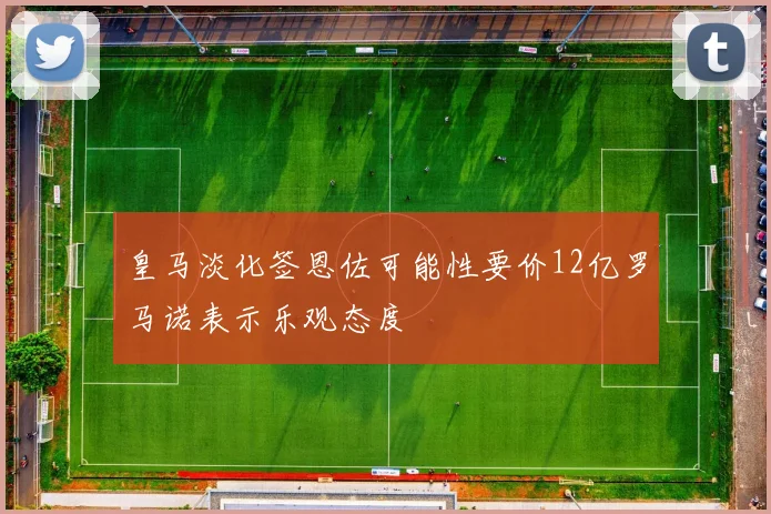 皇马淡化签恩佐可能性要价12亿罗马诺表示乐观态度