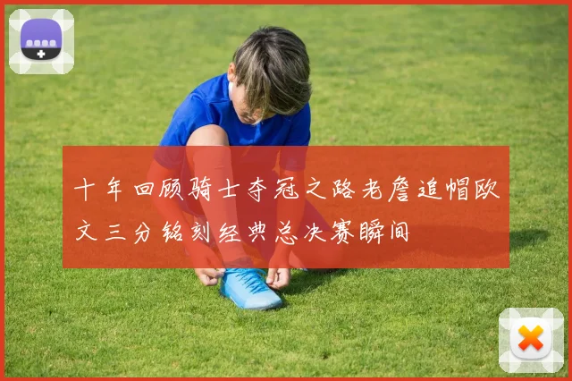 十年回顾骑士夺冠之路老詹追帽欧文三分铭刻经典总决赛瞬间