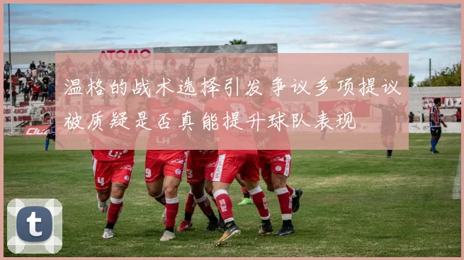 温格的战术选择引发争议多项提议被质疑是否真能提升球队表现