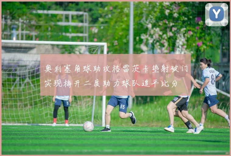 奥利塞角球助攻格雷茨卡垫射破门实现梅开二度助力球队追平比分