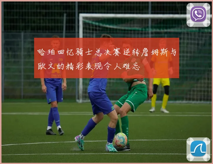 哈珀回忆骑士总决赛逆转詹姆斯与欧文的精彩表现令人难忘