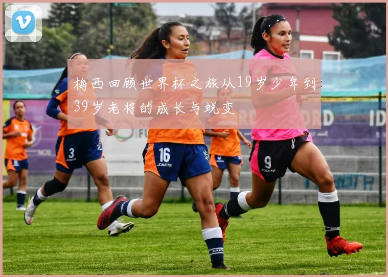 梅西回顾世界杯之旅从19岁少年到39岁老将的成长与蜕变