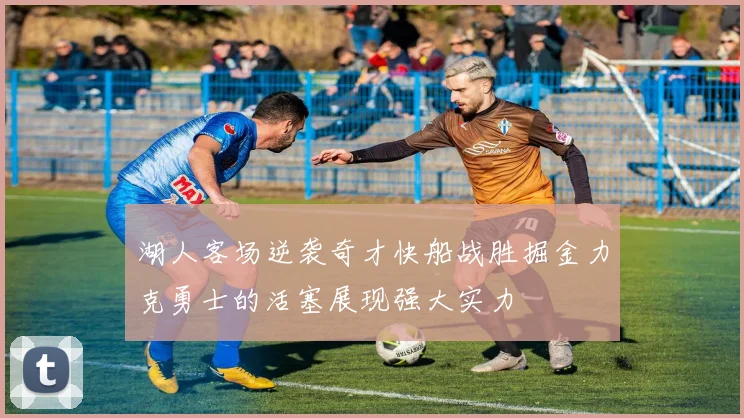 湖人客场逆袭奇才快船战胜掘金力克勇士的活塞展现强大实力