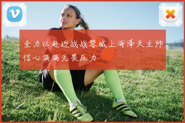 全力以赴迎战战蓉城上海泽天主帅信心满满无畏压力