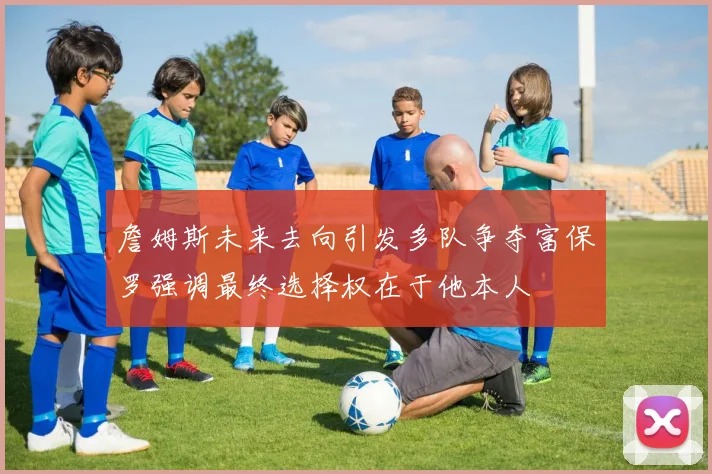 詹姆斯未来去向引发多队争夺富保罗强调最终选择权在于他本人