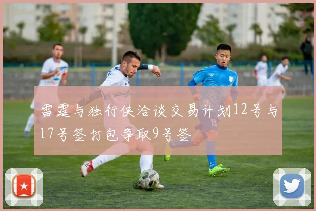 雷霆与独行侠洽谈交易计划12号与17号签打包争取9号签