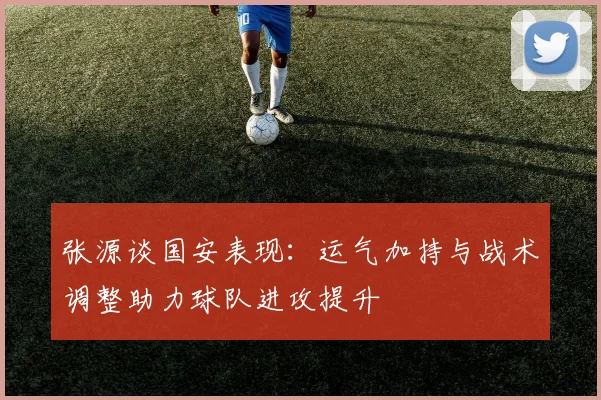 张源谈国安表现：运气加持与战术调整助力球队进攻提升