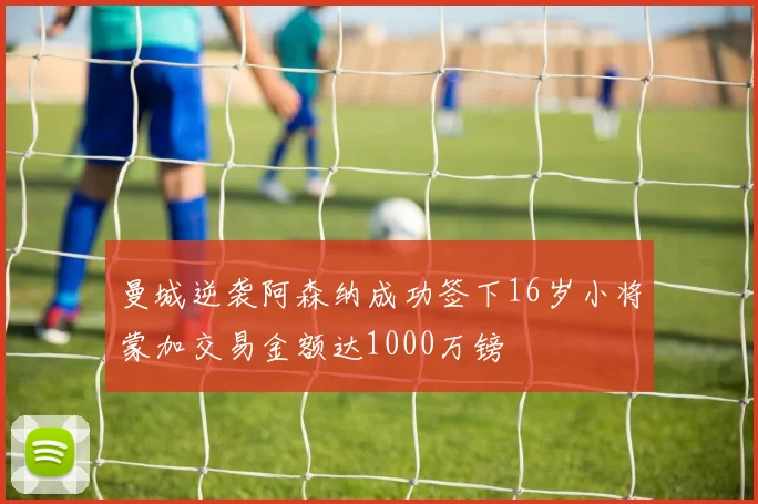 曼城逆袭阿森纳成功签下16岁小将蒙加交易金额达1000万镑