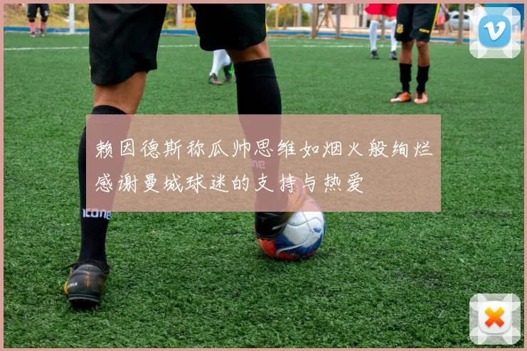 赖因德斯称瓜帅思维如烟火般绚烂感谢曼城球迷的支持与热爱